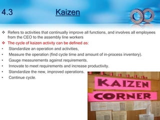 4.3 Kaizen 
 Refers to activities that continually improve all functions, and involves all employees 
from the CEO to the assembly line workers 
 The cycle of kaizen activity can be defined as: 
• Standardize an operation and activities, 
• Measure the operation (find cycle time and amount of in-process inventory). 
• Gauge measurements against requirements. 
• Innovate to meet requirements and increase productivity. 
• Standardize the new, improved operations. 
• Continue cycle. 
 