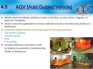 4.5 AGV (Auto Guided Vehicle) 
 Mobile robot that follows markers or wires in the floor, or uses vision, magnets, or 
lasers for navigation 
 Used in industrial applications to move materials around a manufacturing facility or a 
warehouse 
 Automatic guided vehicles can be grouped into four general types:- 
• Tow vehicles (tuggers) 
• Unit load carriers 
• Carts 
• Fork vehicles 
 Increase efficiency and reduce costs 
by helping to automate a manufacturing 
facility or warehouse 
 