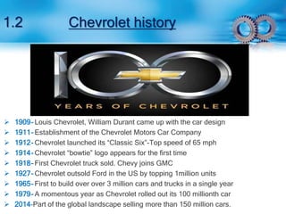 1.2 Chevrolet history 
 1909- Louis Chevrolet, William Durant came up with the car design 
 1911- Establishment of the Chevrolet Motors Car Company 
 1912- Chevrolet launched its “Classic Six”-Top speed of 65 mph 
 1914- Chevrolet “bowtie” logo appears for the first time 
 1918- First Chevrolet truck sold. Chevy joins GMC 
 1927- Chevrolet outsold Ford in the US by topping 1million units 
 1965- First to build over over 3 million cars and trucks in a single year 
 1979- A momentous year as Chevrolet rolled out its 100 millionth car 
 2014-Part of the global landscape selling more than 150 million cars. 
 