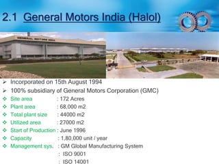 2.1 General Motors India (Halol) 
 Incorporated on 15th August 1994 
 100% subsidiary of General Motors Corporation (GMC) 
 Site area : 172 Acres 
 Plant area : 68,000 m2 
 Total plant size : 44000 m2 
 Utilized area : 27000 m2 
 Start of Production : June 1996 
 Capacity : 1,80,000 unit / year 
 Management sys. : GM Global Manufacturing System 
: ISO 9001 
: ISO 14001 
 