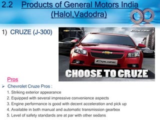 2.2 Products of General Motors India 
(Halol,Vadodra) 
1) CRUZE (J-300) 
Pros 
 Chevrolet Cruze Pros : 
1. Striking exterior appearance 
2. Equipped with several impressive convenience aspects 
3. Engine performance is good with decent acceleration and pick up 
4. Available in both manual and automatic transmission gearbox 
5. Level of safety standards are at par with other sedans 
 