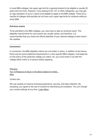 2/2
In most BBA colleges, the upper age limit for a general student to be eligible is usually 20
years and not more. However, if you belong to SC, ST, or other categories, you may get
an age relaxation of up to 2 years to be eligible to apply to the BBA college. There are a
handful of colleges that typically do not have such upper age limits for students willing to
study BBA.
Entrance exams
To be admitted to the BBA colleges, you may have to take an entrance exam. The
eligibility requirements for such exams are usually varied, and therefore, it is
recommended that you check the official websites of your desired college to learn about
the updates.
Conclusion
In conclusion, the BBA eligibility criteria are not written in stone. In addition to the basics,
there may be some additional requirements in a few specific BBA colleges. It all depends
on the policy of the particular college you select. So, you must check it out with the
college either online or in person before applying.
Previous
Top 10 Reasons to Study in the Best College for Hotel...
Next
Cookie Use
We use cookies to improve browsing experience, security, and data collection. By
accepting, you agree to the use of cookies for advertising and analytics. You can change
your cookie settings at any time. Learn More
 