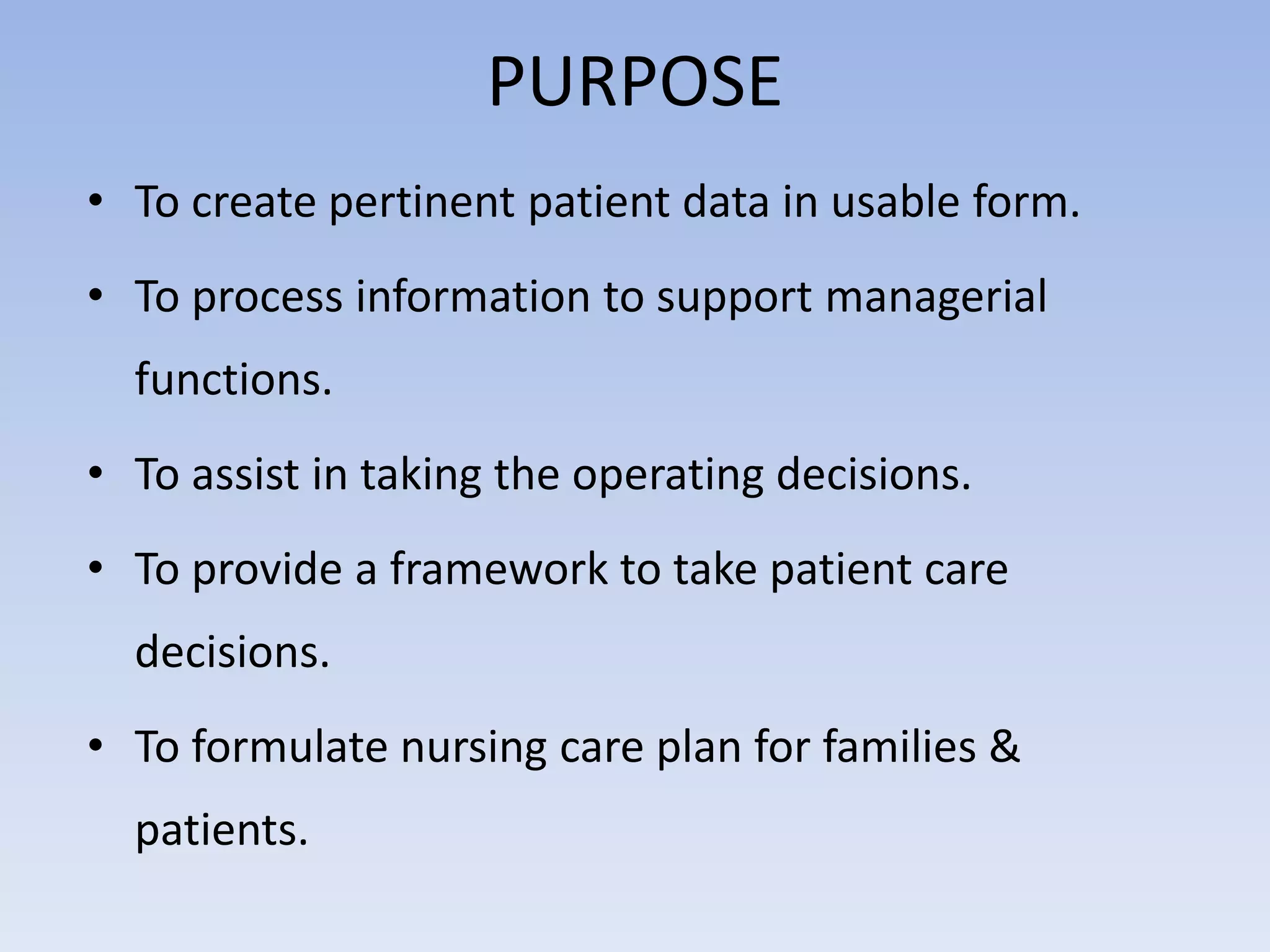 PURPOSE
• To create pertinent patient data in usable form.
• To process information to support managerial
functions.
• To assist in taking the operating decisions.
• To provide a framework to take patient care
decisions.
• To formulate nursing care plan for families &
patients.
 