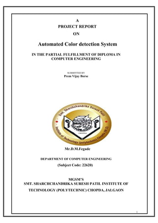 1
A
PROJECT REPORT
ON
Automated Color detection System
IN THE PARTIAL FULFILLMENT OF DIPLOMA IN
COMPUTER ENGINEERING
SUBMITTED BY
Prem Vijay Borse
GUIDED BY
Mr.D.M.Fegade
DEPARTMENT OF COMPUTER ENGINEERING
(Subject Code: 22620)
MGSM’S
SMT. SHARCHCHANDRIKA SURESH PATIL INSTITUTE OF
TECHNOLOGY (POLYTECHNIC) CHOPDA, JALGAON
 