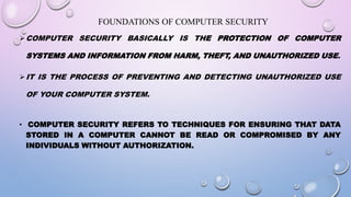 FOUNDATIONS OF COMPUTER SECURITY
COMPUTER SECURITY BASICALLY IS THE PROTECTION OF COMPUTER
SYSTEMS AND INFORMATION FROM HARM, THEFT, AND UNAUTHORIZED USE.
IT IS THE PROCESS OF PREVENTING AND DETECTING UNAUTHORIZED USE
OF YOUR COMPUTER SYSTEM.
• COMPUTER SECURITY REFERS TO TECHNIQUES FOR ENSURING THAT DATA
STORED IN A COMPUTER CANNOT BE READ OR COMPROMISED BY ANY
INDIVIDUALS WITHOUT AUTHORIZATION.
 