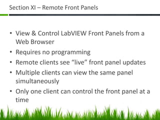 Section XI – Remote Front Panels


• View & Control LabVIEW Front Panels from a
  Web Browser
• Requires no programming
• Remote clients see “live” front panel updates
• Multiple clients can view the same panel
  simultaneously
• Only one client can control the front panel at a
  time
 