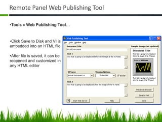 Remote Panel Web Publishing Tool

•Tools » Web Publishing Tool…



•Click Save to Disk and VI is
embedded into an HTML file

•After file is saved, it can be
reopened and customized in
any HTML editor
 