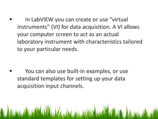       In LabVIEW you can create or use “virtual
    instruments” (VI) for data acquisition. A VI allows
    your computer screen to act as an actual
    laboratory instrument with characteristics tailored
    to your particular needs.


      You can also use built-in examples, or use
    standard templates for setting up your data
    acquisition input channels.
 