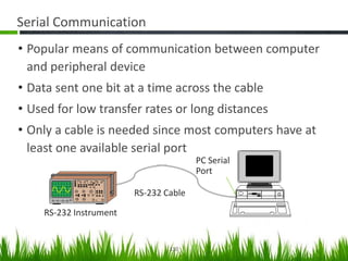 Serial Communication
• Popular means of communication between computer
  and peripheral device
• Data sent one bit at a time across the cable
• Used for low transfer rates or long distances
• Only a cable is needed since most computers have at
  least one available serial port
                                       PC Serial
                                       Port

                        RS-232 Cable

    RS-232 Instrument


                                110
 