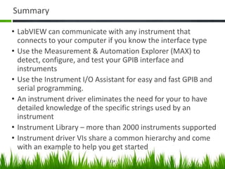 Summary

• LabVIEW can communicate with any instrument that
  connects to your computer if you know the interface type
• Use the Measurement & Automation Explorer (MAX) to
  detect, configure, and test your GPIB interface and
  instruments
• Use the Instrument I/O Assistant for easy and fast GPIB and
  serial programming.
• An instrument driver eliminates the need for your to have
  detailed knowledge of the specific strings used by an
  instrument
• Instrument Library – more than 2000 instruments supported
• Instrument driver VIs share a common hierarchy and come
  with an example to help you get started
                             114
 