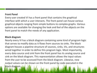 Front Panel
Every user created VI has a front panel that contains the graphical
interface with which a user interacts. The front panel can house various
graphical objects ranging from simple buttons to complex graphs. Various
options are available for changing the look and feel of the objects on the
front panel to match the needs of any application.

Block diagram
Nearly every VI has a block diagram containing some kind of program logic
that serves to modify data as it flows from sources to sinks. The block
diagram houses a pipeline structure of sources, sinks, VIs, and structures
wired together in order to define this program logic. Most importantly,
every data source and sink from the front panel has its analog source and
sink on the block diagram. This representation allows the input values
from the user to be accessed from the block diagram. Likewise, new
output values can be shown on the front panel by code executed in the
block diagram.
 