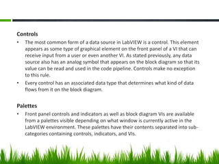 Controls
•   The most common form of a data source in LabVIEW is a control. This element
    appears as some type of graphical element on the front panel of a VI that can
    receive input from a user or even another VI. As stated previously, any data
    source also has an analog symbol that appears on the block diagram so that its
    value can be read and used in the code pipeline. Controls make no exception
    to this rule.
•   Every control has an associated data type that determines what kind of data
    flows from it on the block diagram.


Palettes
•   Front panel controls and indicators as well as block diagram VIs are available
    from a palettes visible depending on what window is currently active in the
    LabVIEW environment. These palettes have their contents separated into sub-
    categories containing controls, indicators, and VIs.
 