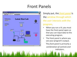 Front Panels
        Simply put, the front panel is
        the window through which
        the user interacts with the
        program.
        • When you run a VI, you must
          have the front panel open so
          that you can input data to the
          executing program.
        • The front panel is where you
          see your program’s output.
          The front panel is primarily a
          combination of controls and
                     indicators.
 