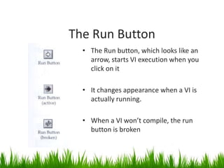 The Run Button
  • The Run button, which looks like an
    arrow, starts VI execution when you
    click on it

  • It changes appearance when a VI is
    actually running.

  • When a VI won’t compile, the run
    button is broken
 