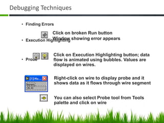 Debugging Techniques

   • Finding Errors

                  Click on broken Run button
   • Execution Highlighting showing error appears
                  Window


                  Click on Execution Highlighting button; data
   • Probe        flow is animated using bubbles. Values are
                  displayed on wires.

                      Right-click on wire to display probe and it
                      shows data as it flows through wire segment


                      You can also select Probe tool from Tools
                      palette and click on wire
 
