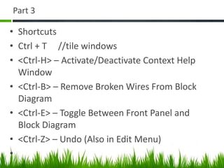 Part 3

• Shortcuts
• Ctrl + T //tile windows
• <Ctrl-H> – Activate/Deactivate Context Help
  Window
• <Ctrl-B> – Remove Broken Wires From Block
  Diagram
• <Ctrl-E> – Toggle Between Front Panel and
  Block Diagram
• <Ctrl-Z> – Undo (Also in Edit Menu)
•
 