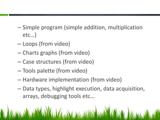 – Simple program (simple addition, multiplication
  etc…)
– Loops (from video)
– Charts graphs (from video)
– Case structures (from video)
– Tools palette (from video)
– Hardware implementation (from video)
– Data types, highlight execution, data acquisition,
  arrays, debugging tools etc…
 