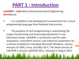 PART 1 : Introduction
LabVIEW – Laboratory Virtual Instrument Engineering
Workbench

       It is a platform and development environment for a visual
    programming language from National Instruments.

        The purpose of such programming is automating the
    usage of processing and measuring equipment in any
    laboratory setup. LabVIEW is commonly used for data
    acquisition, instrument control, and industrial automation on
    a variety of platforms including Microsoft Windows, various
    versions of UNIX, Linux, and Mac OS X. The latest version of
    LabVIEW is version LabVIEW 2011, released in August 2011.
 