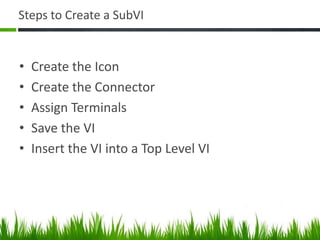 Steps to Create a SubVI


•   Create the Icon
•   Create the Connector
•   Assign Terminals
•   Save the VI
•   Insert the VI into a Top Level VI
 