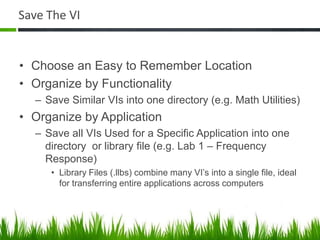 Save The VI


• Choose an Easy to Remember Location
• Organize by Functionality
  – Save Similar VIs into one directory (e.g. Math Utilities)
• Organize by Application
  – Save all VIs Used for a Specific Application into one
    directory or library file (e.g. Lab 1 – Frequency
    Response)
     • Library Files (.llbs) combine many VI’s into a single file, ideal
       for transferring entire applications across computers
 