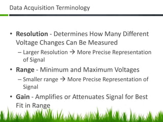 Data Acquisition Terminology


• Resolution - Determines How Many Different
  Voltage Changes Can Be Measured
  – Larger Resolution  More Precise Representation
    of Signal
• Range - Minimum and Maximum Voltages
  – Smaller range  More Precise Representation of
    Signal
• Gain - Amplifies or Attenuates Signal for Best
  Fit in Range
 