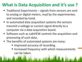 What is Data Acquisition and it’s use ?
 Traditional Experiments – signals from sensors are sent
  to analog or digital meters, read by the experimenter,
  and recorded by hand.
 In automated data acquisition systems the sensors
  transmit a voltage or current signal directly to a
  computer via a data acquisition board.
 Software such as LabVIEW controls the acquisition and
  processing of such data.
 The benefits of automated systems are many:
       Improved accuracy of recording.
       Increased frequency with which measurements
        can be taken.
 