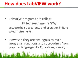 How does LabVIEW work?

• LabVIEW programs are called:
         Virtual Instruments (VIs)
  because their appearence and operation imitate
  actual instruments.

• However, they are analogous to main
  programs, functions and subroutines from
  popular language like C, Fortran, Pascal, …
 