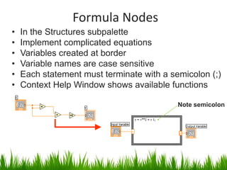Formula Nodes
•   In the Structures subpalette
•   Implement complicated equations
•   Variables created at border
•   Variable names are case sensitive
•   Each statement must terminate with a semicolon (;)
•   Context Help Window shows available functions

                                           Note semicolon
 