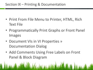 Section IX – Printing & Documentation


• Print From File Menu to Printer, HTML, Rich
  Text File
• Programmatically Print Graphs or Front Panel
  Images
• Document VIs in VI Properties »
  Documentation Dialog
• Add Comments Using Free Labels on Front
  Panel & Block Diagram
 