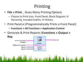 Printing
• File » Print… Gives Many Printing Options
   – Choose to Print Icon, Front Panel, Block Diagram, VI
     Hierarchy, Included SubVIs, VI History
• Print Panel.vi (Programmatically Prints a Front Panel)
   – Functions » All Functions » Application Control
• Generate & Print Reports (Functions » Output »
  Report)
 