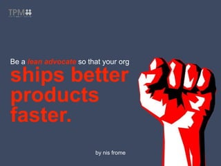 Be a lean advocate so that your org
ships better
products
faster.
by nis frome
 