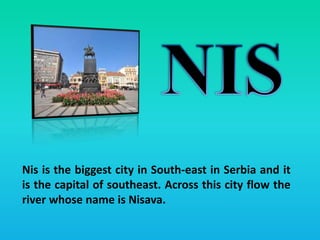 Nis is the biggest city in South-east in Serbia and it
is the capital of southeast. Across this city flow the
river whose name is Nisava.
 