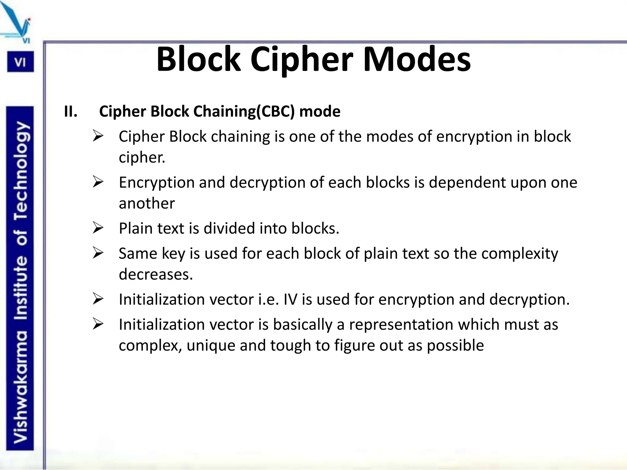 Block Cipher Modes
II. Cipher Block Chaining(CBC) mode
 Cipher Block chaining is one of the modes of encryption in block
cipher.
 Encryption and decryption of each blocks is dependent upon one
another
 Plain text is divided into blocks.
 Same key is used for each block of plain text so the complexity
decreases.
 Initialization vector i.e. IV is used for encryption and decryption.
 Initialization vector is basically a representation which must as
complex, unique and tough to figure out as possible
 