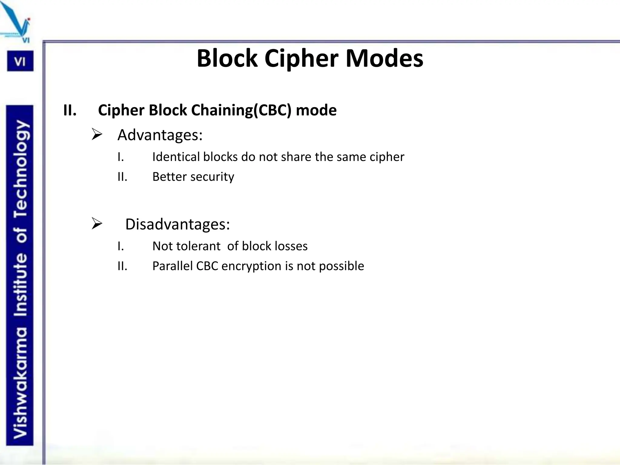 Block Cipher Modes
II. Cipher Block Chaining(CBC) mode
 Advantages:
I. Identical blocks do not share the same cipher
II. Better security
 Disadvantages:
I. Not tolerant of block losses
II. Parallel CBC encryption is not possible
 