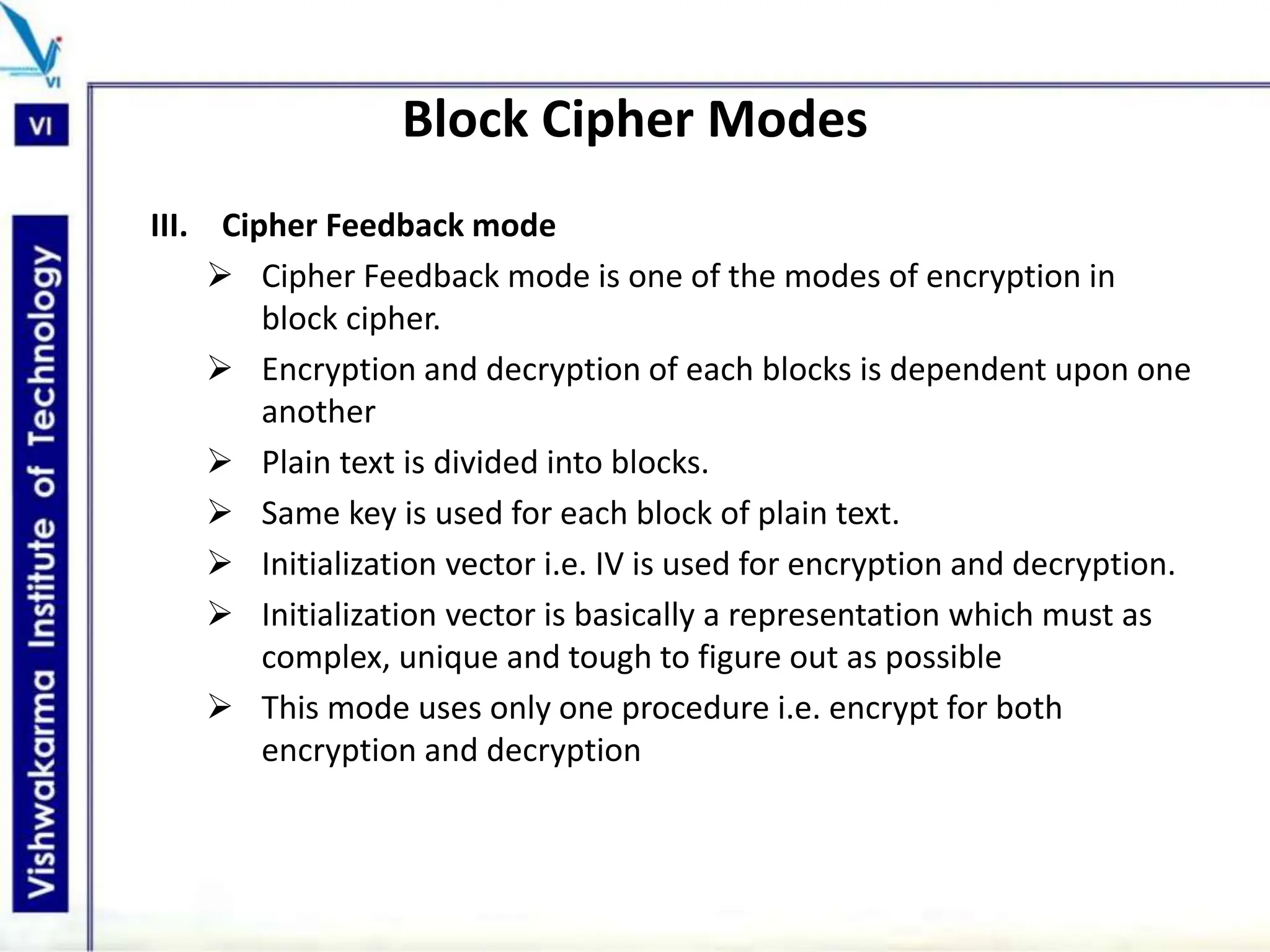 Block Cipher Modes
III. Cipher Feedback mode
 Cipher Feedback mode is one of the modes of encryption in
block cipher.
 Encryption and decryption of each blocks is dependent upon one
another
 Plain text is divided into blocks.
 Same key is used for each block of plain text.
 Initialization vector i.e. IV is used for encryption and decryption.
 Initialization vector is basically a representation which must as
complex, unique and tough to figure out as possible
 This mode uses only one procedure i.e. encrypt for both
encryption and decryption
 
