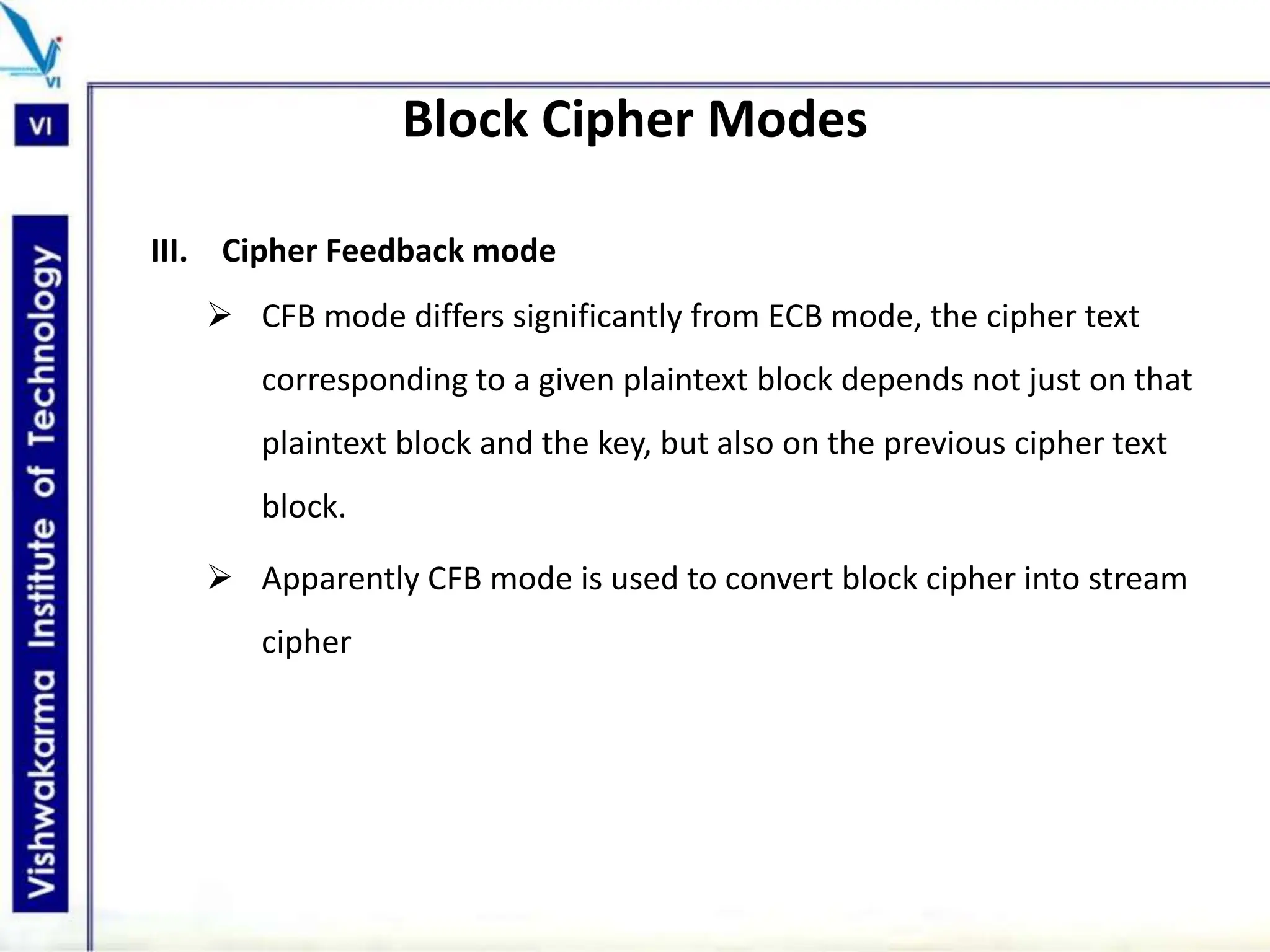 Block Cipher Modes
III. Cipher Feedback mode
 CFB mode differs significantly from ECB mode, the cipher text
corresponding to a given plaintext block depends not just on that
plaintext block and the key, but also on the previous cipher text
block.
 Apparently CFB mode is used to convert block cipher into stream
cipher
 