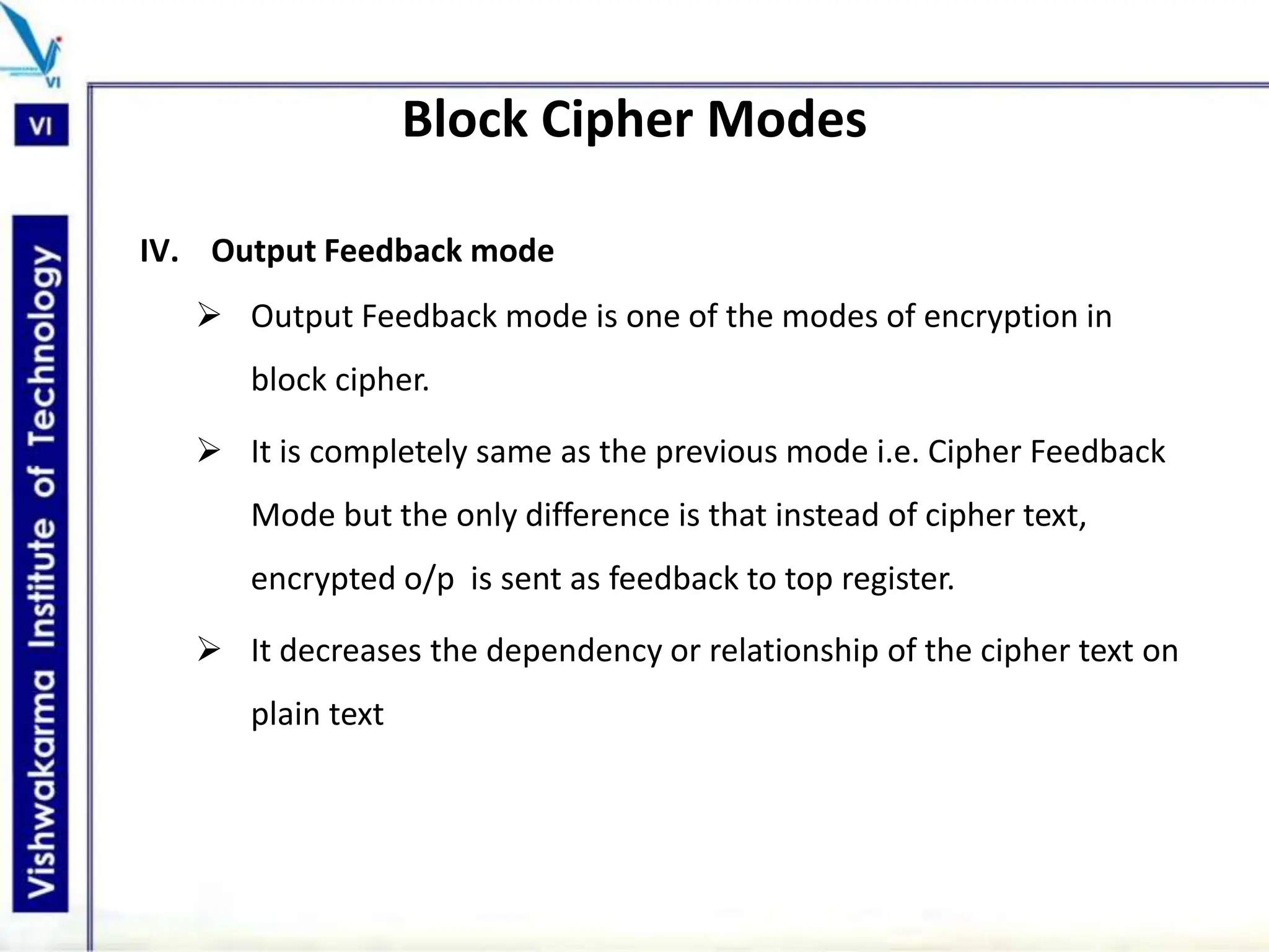 Block Cipher Modes
IV. Output Feedback mode
 Output Feedback mode is one of the modes of encryption in
block cipher.
 It is completely same as the previous mode i.e. Cipher Feedback
Mode but the only difference is that instead of cipher text,
encrypted o/p is sent as feedback to top register.
 It decreases the dependency or relationship of the cipher text on
plain text
 