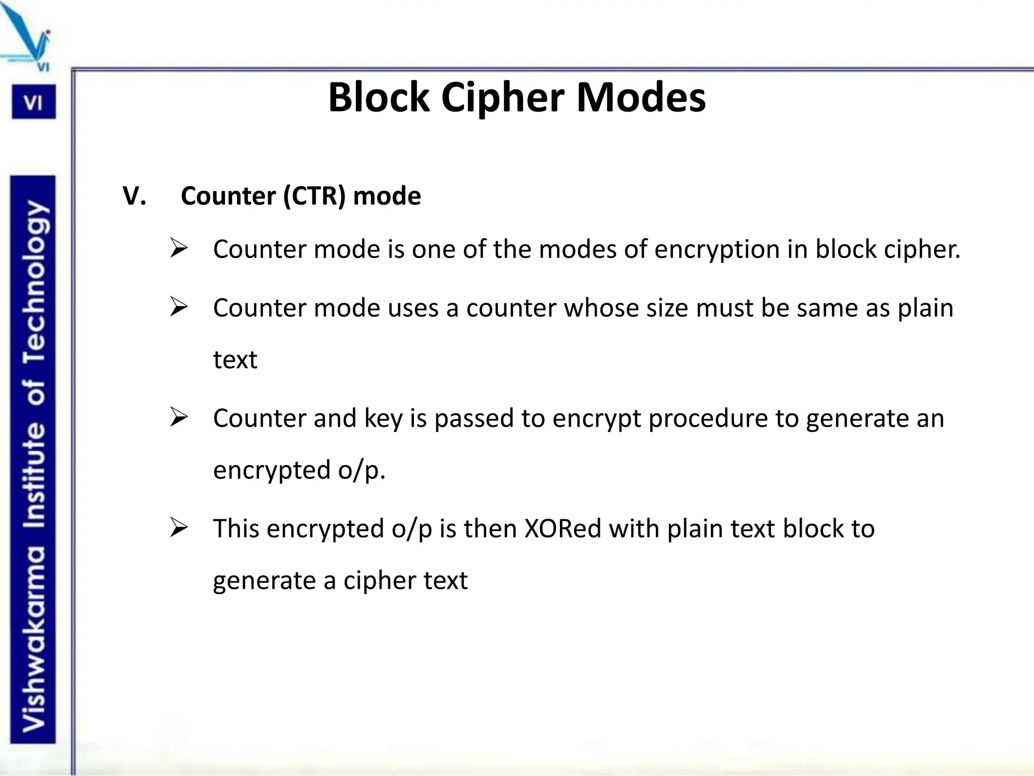 Block Cipher Modes
V. Counter (CTR) mode
 Counter mode is one of the modes of encryption in block cipher.
 Counter mode uses a counter whose size must be same as plain
text
 Counter and key is passed to encrypt procedure to generate an
encrypted o/p.
 This encrypted o/p is then XORed with plain text block to
generate a cipher text
 