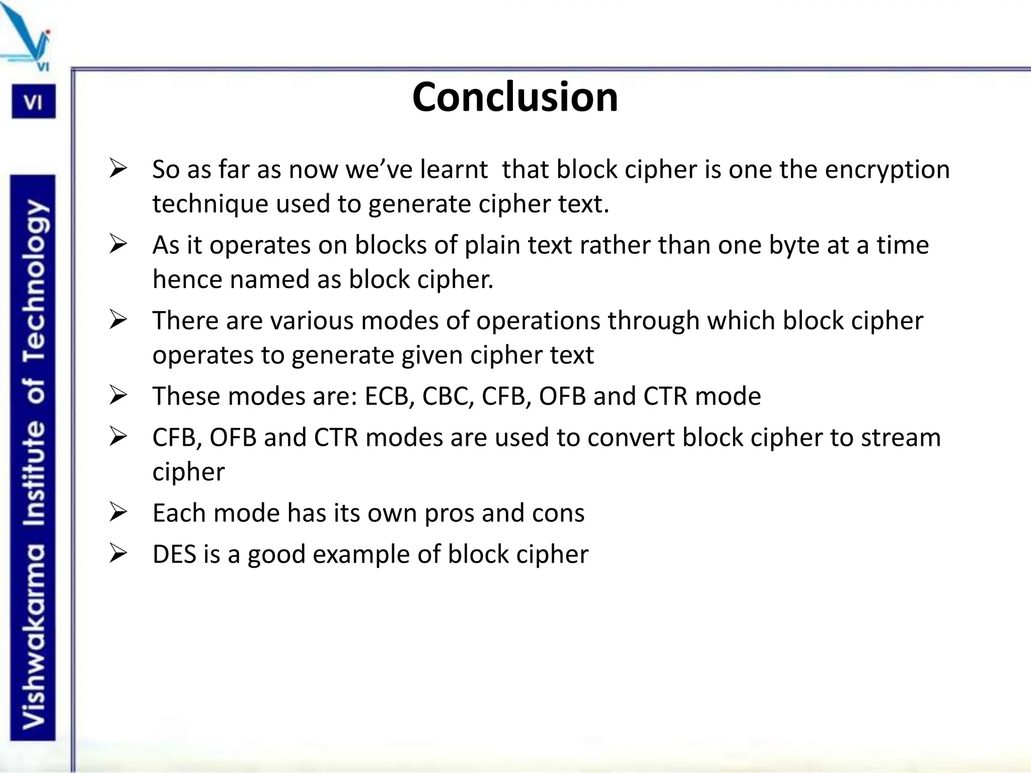 Conclusion
 So as far as now we’ve learnt that block cipher is one the encryption
technique used to generate cipher text.
 As it operates on blocks of plain text rather than one byte at a time
hence named as block cipher.
 There are various modes of operations through which block cipher
operates to generate given cipher text
 These modes are: ECB, CBC, CFB, OFB and CTR mode
 CFB, OFB and CTR modes are used to convert block cipher to stream
cipher
 Each mode has its own pros and cons
 DES is a good example of block cipher
 