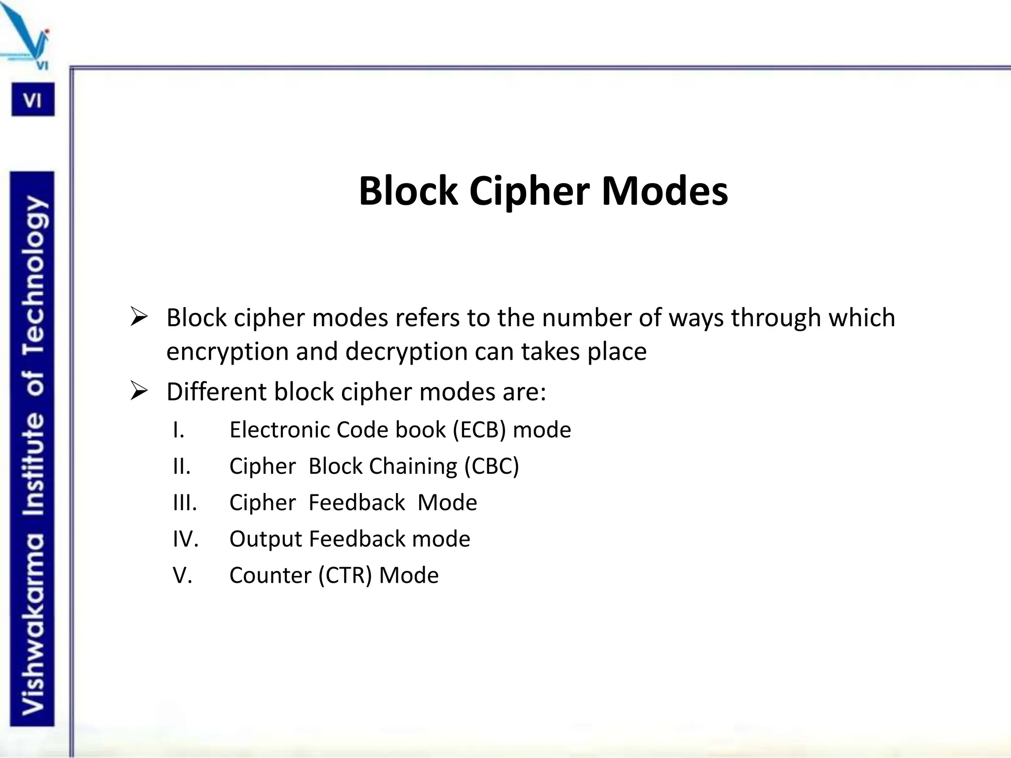 Block Cipher Modes
 Block cipher modes refers to the number of ways through which
encryption and decryption can takes place
 Different block cipher modes are:
I. Electronic Code book (ECB) mode
II. Cipher Block Chaining (CBC)
III. Cipher Feedback Mode
IV. Output Feedback mode
V. Counter (CTR) Mode
 