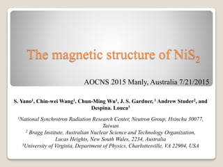 The magnetic structure of NiS2
S. Yano1, Chin-wei Wang1, Chun-Ming Wu1, J. S. Gardner, 1 Andrew Studer2, and
Despina. Louca3
1National Synchrotron Radiation Research Center, Neutron Group, Hsinchu 30077,
Taiwan
2 Bragg Institute, Australian Nuclear Science and Technology Organization,
Lucas Heights, New South Wales, 2234, Australia
3University of Virginia, Department of Physics, Charlottesville, VA 22904, USA
AOCNS 2015 Manly, Australia 7/21/2015
 