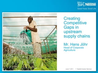 Creating
Competitive
Gaps in
upstream
supply chains
f
Mr. Hans Jöhr
Head of Corporate
Agriculture




    June 7, 2011   Nestlé Investor Seminar
 