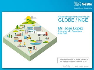 Accelerating performance through

GLOBE / NCE
Mr. José Lopez
Executive VP, Operations
& GLOBE




These slides differ to those shown at
 the Nestlé Investor Seminar 2011

     June 7, 2011   Nestlé Investor Seminar
 