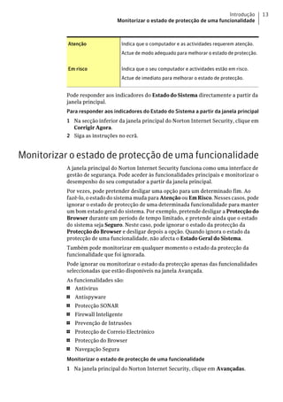 Introdução         13
                                Monitorizar o estado de protecção de uma funcionalidade



           Atenção                Indica que o computador e as actividades requerem atenção.
                                  Actue de modo adequado para melhorar o estado de protecção.


           Em risco               Indica que o seu computador e actividades estão em risco.
                                  Actue de imediato para melhorar o estado de protecção.


           Pode responder aos indicadores do Estado do Sistema directamente a partir da
           janela principal.
           Para responder aos indicadores do Estado do Sistema a partir da janela principal
           1 Na secção inferior da janela principal do Norton Internet Security, clique em
             Corrigir Agora.
           2 Siga as instruções no ecrã.


Monitorizar o estado de protecção de uma funcionalidade
           A janela principal do Norton Internet Security funciona como uma interface de
           gestão de segurança. Pode aceder às funcionalidades principais e monitorizar o
           desempenho do seu computador a partir da janela principal.
           Por vezes, pode pretender desligar uma opção para um determinado fim. Ao
           fazê-lo, o estado do sistema muda para Atenção ou Em Risco. Nesses casos, pode
           ignorar o estado de protecção de uma determinada funcionalidade para manter
           um bom estado geral do sistema. Por exemplo, pretende desligar a Protecção do
           Browser durante um período de tempo limitado, e pretende ainda que o estado
           do sistema seja Seguro. Neste caso, pode ignorar o estado da protecção da
           Protecção do Browser e desligar depois a opção. Quando ignora o estado da
           protecção de uma funcionalidade, não afecta o Estado Geral do Sistema.
           Também pode monitorizar em qualquer momento o estado da protecção da
           funcionalidade que foi ignorada.
           Pode ignorar ou monitorizar o estado da protecção apenas das funcionalidades
           seleccionadas que estão disponíveis na janela Avançada.
           As funcionalidades são:
           1  Antivírus
           1   Antispyware
           1   Protecção SONAR
           1   Firewall Inteligente
           1   Prevenção de Intrusões
           1   Protecção de Correio Electrónico
           1   Protecção do Browser
           1   Navegação Segura
           Monitorizar o estado de protecção de uma funcionalidade
           1 Na janela principal do Norton Internet Security, clique em Avançadas.
 
