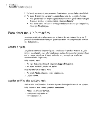 14   Introdução
     Para obter mais informações


                      2 Na janela que aparece, mova o cursor do rato sobre o nome da funcionalidade.
                      3 No menu de contexto que aparece, proceda de uma das seguintes formas:
                        1  Para ignorar o estado de protecção da funcionalidade que afecta a avaliação
                           do estado geral do seu computador, clique em Ignorar.
                        1  Para monitorizar o estado de protecção da funcionalidade que foi ignorada,
                           clique em Monitorizar.



     Para obter mais informações
                      A documentação do produto ajuda-o a utilizar o Norton Internet Security. É
                      possível encontrar as informações que necessita no seu computador e no Web
                      site da Symantec.

     Aceder à Ajuda
                      A Ajuda encontra-se disponível para a totalidade do produto Norton. A Ajuda
                      fornece hiperligações para informação que o ajuda a efectuar as tarefas específicas
                      que pretende completar. A Ajuda online fornece um guia para todas as
                      funcionalidades do produto.
                      Para aceder à Ajuda
                      1 No topo da janela principal, clique em Support (Suporte).
                      2 No menu pendente, clique em Ajuda.
                      Para imprimir um tópico da Ajuda
                      1 Na janela Ajuda, clique no ícone Impressora.
                      2 Clique em OK.

     Aceder ao Web site da Symantec
                      Pode aceder ao Web site da Symantec a partir do seu produto ou de um browser.
                      Para aceder ao Web site da Symantec no browser
                      1 Abra o seu browser da Web.
                      2 Introduza o seguinte URL:
                        www.symantec.pt
 