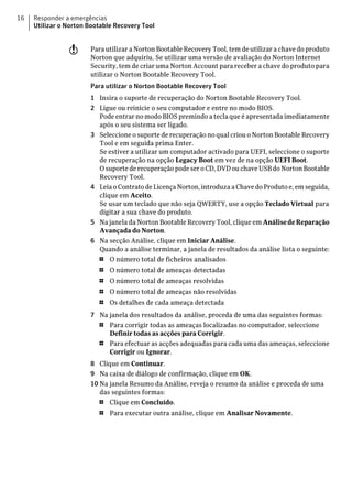 16   Responder a emergências
     Utilizar o Norton Bootable Recovery Tool


                w      Para utilizar a Norton Bootable Recovery Tool, tem de utilizar a chave do produto
                       Norton que adquiriu. Se utilizar uma versão de avaliação do Norton Internet
                       Security, tem de criar uma Norton Account para receber a chave do produto para
                       utilizar o Norton Bootable Recovery Tool.
                       Para utilizar o Norton Bootable Recovery Tool
                       1 Insira o suporte de recuperação do Norton Bootable Recovery Tool.
                       2 Ligue ou reinicie o seu computador e entre no modo BIOS.
                         Pode entrar no modo BIOS premindo a tecla que é apresentada imediatamente
                         após o seu sistema ser ligado.
                       3 Seleccione o suporte de recuperação no qual criou o Norton Bootable Recovery
                         Tool e em seguida prima Enter.
                         Se estiver a utilizar um computador activado para UEFI, seleccione o suporte
                         de recuperação na opção Legacy Boot em vez de na opção UEFI Boot.
                         O suporte de recuperação pode ser o CD, DVD ou chave USB do Norton Bootable
                         Recovery Tool.
                       4 Leia o Contrato de Licença Norton, introduza a Chave do Produto e, em seguida,
                         clique em Aceito.
                         Se usar um teclado que não seja QWERTY, use a opção Teclado Virtual para
                         digitar a sua chave do produto.
                       5 Na janela da Norton Bootable Recovery Tool, clique em Análise de Reparação
                         Avançada do Norton.
                       6 Na secção Análise, clique em Iniciar Análise.
                         Quando a análise terminar, a janela de resultados da análise lista o seguinte:
                         1   O número total de ficheiros analisados
                          1   O número total de ameaças detectadas
                          1   O número total de ameaças resolvidas
                          1   O número total de ameaças não resolvidas
                          1   Os detalhes de cada ameaça detectada
                       7 Na janela dos resultados da análise, proceda de uma das seguintes formas:
                         1  Para corrigir todas as ameaças localizadas no computador, seleccione
                            Definir todas as acções para Corrigir.
                         1  Para efectuar as acções adequadas para cada uma das ameaças, seleccione
                            Corrigir ou Ignorar.
                       8 Clique em Continuar.
                       9 Na caixa de diálogo de confirmação, clique em OK.
                       10 Na janela Resumo da Análise, reveja o resumo da análise e proceda de uma
                          das seguintes formas:
                          1  Clique em Concluído.
                          1   Para executar outra análise, clique em Analisar Novamente.
 