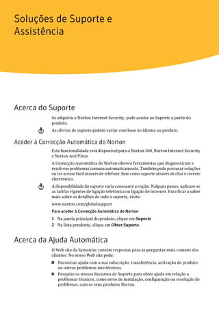 Soluções de Suporte e
Assistência




Acerca do Suporte
             Se adquiriu o Norton Internet Security, pode aceder ao Suporte a partir do
             produto.
        w    As ofertas de suporte podem variar com base no idioma ou produto.

Aceder à Correcção Automática do Norton
             Esta funcionalidade está disponível para o Norton 360, Norton Internet Security
             e Norton AntiVirus.
             A Correcção Automática do Norton oferece ferramentas que diagnosticam e
             resolvem problemas comuns automaticamente. Também pode procurar soluções
             ou ter acesso fácil através de telefone, bem como suporte através de chat e correio
             electrónico.
        w    A disponibilidade do suporte varia consoante a região. Nalguns países, aplicam-se
             as tarifas vigentes de ligação telefónica ou ligação de Internet. Para ficar a saber
             mais sobre os detalhes de todo o suporte, visite:
             www.norton.com/globalsupport
             Para aceder à Correcção Automática do Norton
             1 Na janela principal do produto, clique em Suporte
             2 Na lista pendente, clique em Obter Suporte.


Acerca da Ajuda Automática
             O Web site da Symantec contém respostas para as perguntas mais comuns dos
             clientes. No nosso Web site pode:
             1   Encontrar ajuda com a sua subscrição, transferência, activação do produto
                 ou outros problemas não técnicos.
             1   Pesquise os nossos Recursos de Suporte para obter ajuda em relação a
                 problemas técnicos, como erros de instalação, configuração ou resolução de
                 problemas, com os seus produtos Norton.
 