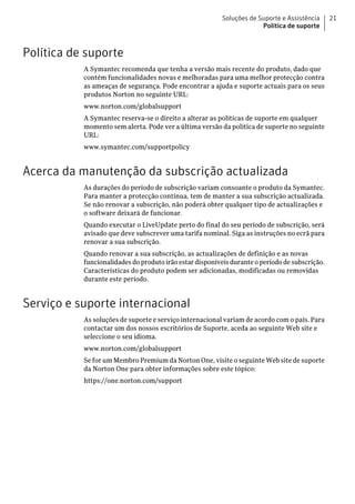 Soluções de Suporte e Assistência     21
                                                                       Política de suporte



Política de suporte
           A Symantec recomenda que tenha a versão mais recente do produto, dado que
           contém funcionalidades novas e melhoradas para uma melhor protecção contra
           as ameaças de segurança. Pode encontrar a ajuda e suporte actuais para os seus
           produtos Norton no seguinte URL:
           www.norton.com/globalsupport
           A Symantec reserva-se o direito a alterar as políticas de suporte em qualquer
           momento sem alerta. Pode ver a última versão da política de suporte no seguinte
           URL:
           www.symantec.com/supportpolicy


Acerca da manutenção da subscrição actualizada
           As durações do período de subscrição variam consoante o produto da Symantec.
           Para manter a protecção contínua, tem de manter a sua subscrição actualizada.
           Se não renovar a subscrição, não poderá obter qualquer tipo de actualizações e
           o software deixará de funcionar.
           Quando executar o LiveUpdate perto do final do seu período de subscrição, será
           avisado que deve subscrever uma tarifa nominal. Siga as instruções no ecrã para
           renovar a sua subscrição.
           Quando renovar a sua subscrição, as actualizações de definição e as novas
           funcionalidades do produto irão estar disponíveis durante o período de subscrição.
           Características do produto podem ser adicionadas, modificadas ou removidas
           durante este período.


Serviço e suporte internacional
           As soluções de suporte e serviço internacional variam de acordo com o país. Para
           contactar um dos nossos escritórios de Suporte, aceda ao seguinte Web site e
           seleccione o seu idioma.
           www.norton.com/globalsupport
           Se for um Membro Premium da Norton One, visite o seguinte Web site de suporte
           da Norton One para obter informações sobre este tópico:
           https://one.norton.com/support
 