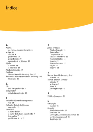 Índice




A                                             J
Acerca                                        janela principal
   do Norton Internet Security 5                 Ajuda e Suporte 11
activação                                        Avançadas 11
   alertas 9                                     Computador 11
   problemas 10                                  Deixar Comentário 11
   procedimento 9                                funcionalidades 11
   resolução de problemas 10                     Internet 11
Ajuda                                            Norton Account 11
   a aceder 14                                   opções 11
   a imprimir 14                                 Suporte 11
Ajuda Automática 19
Análises                                      N
   Norton Bootable Recovery Tool 15           Norton Bootable Recovery Tool
Assistente do Norton Bootable Recovery Tool     utilizar 15
   transferir 17                              Norton Internet Security
                                                a iniciar 9
C                                               activação 9
CD                                              ícone 9
  instalar produto de 8                         janela principal 11
computador
  estado da protecção 13                      P
                                              Política de suporte 21
I
indicador do estado de segurança              S
   ver 13                                     subscrição
Indicador Estado do Sistema                      manter 21
   responder 12                               Suporte
instalação                                       Ajuda Automática 19
   a partir do CD 7                              contacto 20
   a partir do ficheiro transferido 7            Correcção Automática do Norton 19
   instruções 7                                  serviço internacional 21
   problemas 8, 15, 17                           Telefónico 20
 