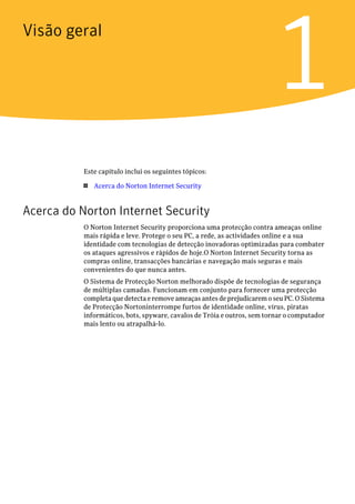 Visão geral


                                                                         1
           Este capítulo inclui os seguintes tópicos:

           1   Acerca do Norton Internet Security


Acerca do Norton Internet Security
           O Norton Internet Security proporciona uma protecção contra ameaças online
           mais rápida e leve. Protege o seu PC, a rede, as actividades online e a sua
           identidade com tecnologias de detecção inovadoras optimizadas para combater
           os ataques agressivos e rápidos de hoje.O Norton Internet Security torna as
           compras online, transacções bancárias e navegação mais seguras e mais
           convenientes do que nunca antes.
           O Sistema de Protecção Norton melhorado dispõe de tecnologias de segurança
           de múltiplas camadas. Funcionam em conjunto para fornecer uma protecção
           completa que detecta e remove ameaças antes de prejudicarem o seu PC. O Sistema
           de Protecção Nortoninterrompe furtos de identidade online, vírus, piratas
           informáticos, bots, spyware, cavalos de Tróia e outros, sem tornar o computador
           mais lento ou atrapalhá-lo.
 